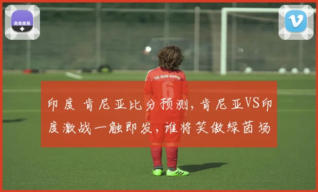 印度 肯尼亚比分预测,肯尼亚VS印度激战一触即发,谁将笑傲绿茵场